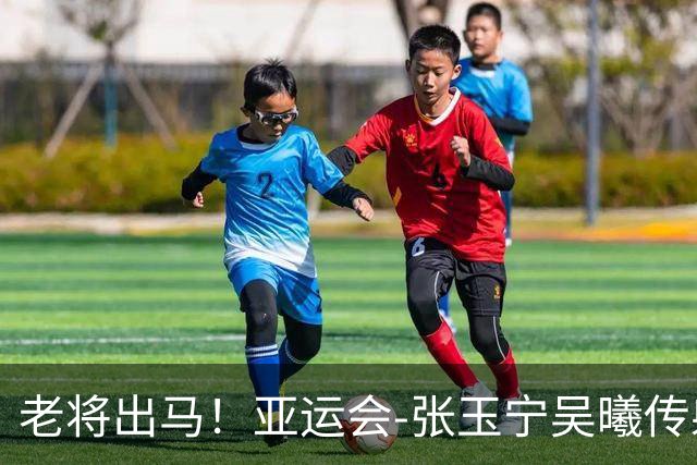 老将出马！亚运会-张玉宁吴曦传射 U23国足2-1逆转朝鲜开门红